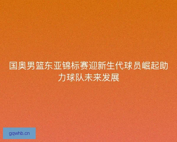 国奥男篮东亚锦标赛迎新生代球员崛起助力球队未来发展