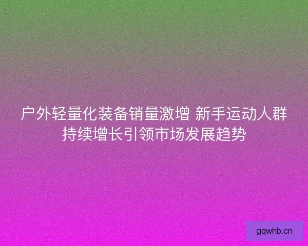 户外轻量化装备销量激增 新手运动人群持续增长引领市场发展趋势