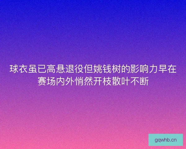 球衣虽已高悬退役但姚钱树的影响力早在赛场内外悄然开枝散叶不断