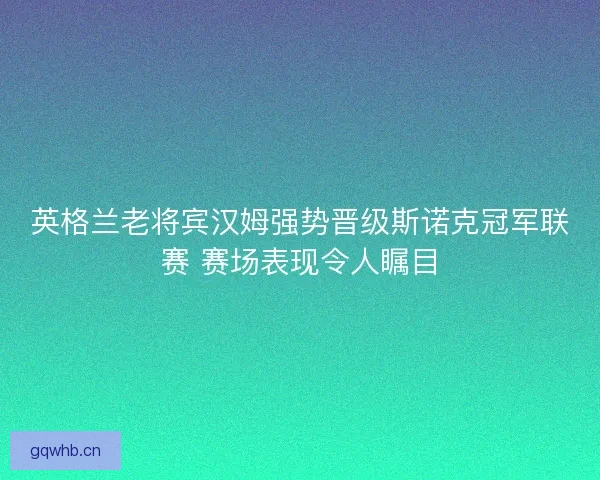 英格兰老将宾汉姆强势晋级斯诺克冠军联赛 赛场表现令人瞩目