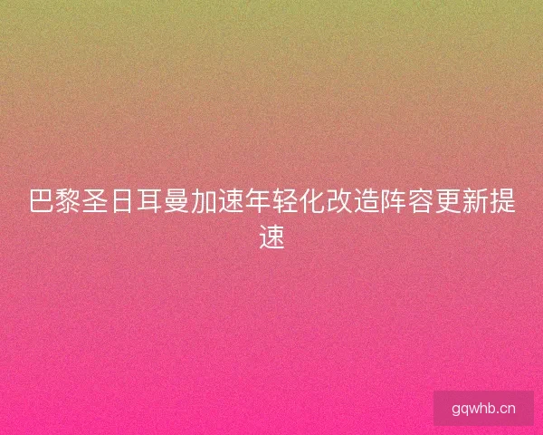 巴黎圣日耳曼加速年轻化改造阵容更新提速