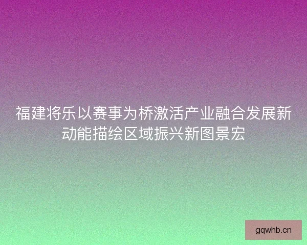 福建将乐以赛事为桥激活产业融合发展新动能描绘区域振兴新图景宏