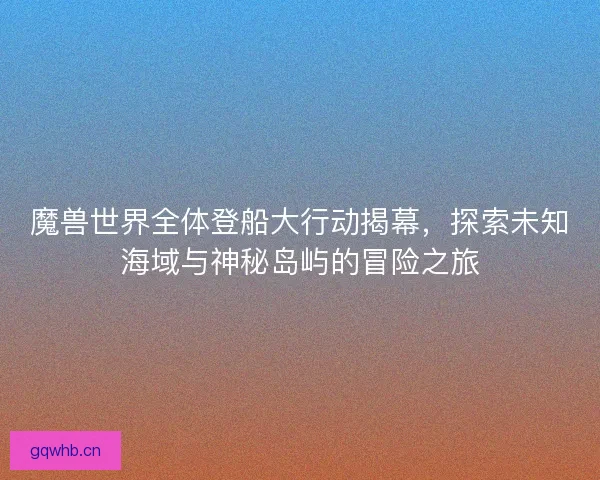 魔兽世界全体登船大行动揭幕，探索未知海域与神秘岛屿的冒险之旅