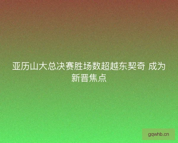 亚历山大总决赛胜场数超越东契奇 成为新晋焦点