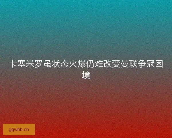 卡塞米罗虽状态火爆仍难改变曼联争冠困境