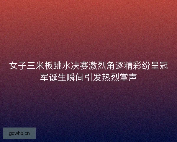女子三米板跳水决赛激烈角逐精彩纷呈冠军诞生瞬间引发热烈掌声
