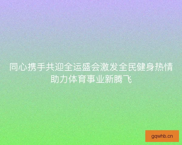 同心携手共迎全运盛会激发全民健身热情助力体育事业新腾飞