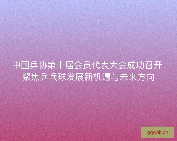 中国乒协第十届会员代表大会成功召开 聚焦乒乓球发展新机遇与未来方向